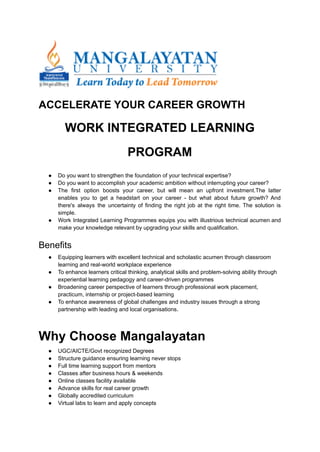 ACCELERATE YOUR CAREER GROWTH
WORK INTEGRATED LEARNING
PROGRAM
● Do you want to strengthen the foundation of your technical expertise?
● Do you want to accomplish your academic ambition without interrupting your career?
● The first option boosts your career, but will mean an upfront investment.The latter
enables you to get a headstart on your career - but what about future growth? And
there's always the uncertainty of finding the right job at the right time. The solution is
simple.
● Work Integrated Learning Programmes equips you with illustrious technical acumen and
make your knowledge relevant by upgrading your skills and qualification.
Benefits
● Equipping learners with excellent technical and scholastic acumen through classroom
learning and real-world workplace experience
● To enhance learners critical thinking, analytical skills and problem-solving ability through
experiential learning pedagogy and career-driven programmes
● Broadening career perspective of learners through professional work placement,
practicum, internship or project-based learning
● To enhance awareness of global challenges and industry issues through a strong
partnership with leading and local organisations.
Why Choose Mangalayatan
● UGC/AICTE/Govt recognized Degrees
● Structure guidance ensuring learning never stops
● Full time learning support from mentors
● Classes after business hours & weekends
● Online classes facility available
● Advance skills for real career growth
● Globally accredited curriculum
● Virtual labs to learn and apply concepts
 