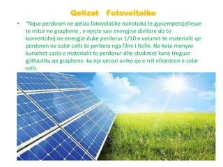 • “Nqse perdoren ne qeliza fotovolatike nanotuba te gjysempercjellesve
te rritur ne graphene , e njejta sasi energjise diellore do te
konvertohej ne energjie duke perdorur 1/10 e volumit te materialit qe
perdoren ne solar cells te perbera nga filmi I holle. Ne kete menyre
kursehet sasia e materialit te perdorur dhe studimet kane treguar
gjithashtu qe graphene ka nje vecori unike qe e rrit eficencen e solar
cells.
Qelizat Fotovoltaike
 