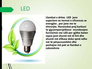 LED
 Llambat e drites LED jane
superiore ne termat e eficences se
energjise , por jane me te
shtrenjte. Nanotubat prej karboni
te gjysempercjellesve mundesojne
furnizimin me LED per gjithe boten
sepse janë shumë më të lirë dhe
shumë më efikase duke qenë edhe
më të përpunueshëm dhe
peshojne më pak se llambat e
zakonshme
 
