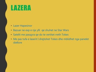LAZERA
• Lazer Hapesinor
• Bazuar ne exp e nje ylli qe shuhet ne Star Wars
• Satelit me pasqyra qe do te vertitet rreth Tokes
• Me pas tufa e laserit I drejtohet Tokes dhe mblidhet nga panelet
diellore
 