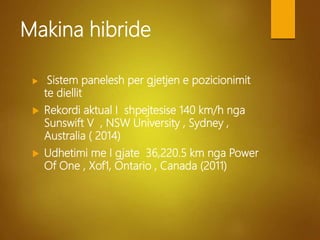 Makina hibride
 Sistem panelesh per gjetjen e pozicionimit
te diellit
 Rekordi aktual I shpejtesise 140 km/h nga
Sunswift V , NSW University , Sydney ,
Australia ( 2014)
 Udhetimi me I gjate 36,220.5 km nga Power
Of One , Xof1, Ontario , Canada (2011)
 