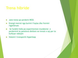 Trena hibride
 Jane trena qe perdorin RESS
 Energji merret nga burimi I fuqise dhe frenimi
rigjenerues
 Se fundmi India po experimenton mundesine e
perdorimit te paneleve diellore ne trenat e saj per te
kufizuar ndotjen
 Sistemi I transportit Hyperloop
 