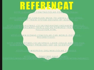 REFERENCATH T T P : / / I N H A B I TAT. C O M / TA G / S O L A R - P O W E R E D - T R A I N /
H T T P : / / I N H A B I TAT. C O M / E L O N - M U S K - TO - U N V E I L - H I G H - S P E E D -
H Y P E R L O O P - T R A I N - S Y S T E M - D E S I G N S - B Y - A U G U S T - 1 2 /
H T T P : / / W W W. D A I LY M A I L . C O. U K / I N D I A H O M E / I N D I A N E W S / A R T I C L E -
3 1 0 6 3 4 7 / I N D I A N - R A I L W AY S - T R I A L S - S O L A R - P O W E R E D - T R A I N S - H E L P - C U T -
P O L L U T I O N . H T M L
H T T P : / / W W W. G I Z M A G . C O M / S O L A R - C A R - W O R L D - D I S TA N C E -
R E C O R D / 1 1 3 3 2 /
H T T P : / / W W W. I B T I M E S . C O. U K / S PA C E - L A S E R - C O U L D - A N S W E R - O U R -
R E N E W A B L E - E N E R G Y - P R O B L E M S - S AY - U K - S C I E N T I S T S - 1 4 9 8 3 4 7
H T T P S : / / E N . W I K I P E D I A . O R G / W I K I / S O L A R _ C H A R G E R
H T T P : / / X N - - D R M S T R R E - 6 4 A D. D K / W P -
C O N T E N T / W I N D / M I L L E R / W I N D P O W E R % 2 0 W E B / E N / TO U R / W T R B / I N D I R E C T.
H T M
 