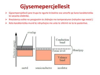 Gjysemepercjellesit
 Gjysempercjellesit jane trupa te ngurte kristaline ose amorfe qe kane karakteristika
te vecanta elektrike.
 Rrezistenca eshte ne perpjestim te zhdrejte me temperaturen (ndryshe nga metal.)
 Keto karakteristika mund te ndryshojne me ante te shtimit ne to te pastertive.
 