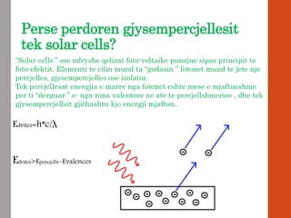 Perse perdoren gjysempercjellesit
tek solar cells?
“Solar cells ” ose ndryshe qelizat foto-voltaike punojne sipas principit te
foto-efektit. Elementi te cilin mund ta “godasin ” fotonet mund te jete nje
percjelles, gjysempercjelles ose izolator.
Tek percjellesat energjia e marre nga fotonet eshte mese e mjaftueshme
per ti “derguar ” e- nga zona valentore ne ate te percjellshmerise , dhe tek
gjysempercjellsit gjithashtu kjo energji mjafton..
Edrites=h*c/λ
Edrites>Epercjells–Evalences
 
