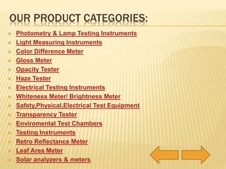OUR PRODUCT CATEGORIES: 
 Photometry & Lamp Testing Instruments 
 Light Measuring Instruments 
 Color Difference Meter 
 Gloss Meter 
 Opacity Tester 
 Haze Tester 
 Electrical Testing Instruments 
 Whiteness Meter/ Brightness Meter 
 Safety,Physical,Electrical Test Equipment 
 Transparency Tester 
 Enviromental Test Chambers 
 Testing Instruments 
 Retro Reflectance Meter 
 Leaf Area Meter 
 Solar analyzers & meters 
 