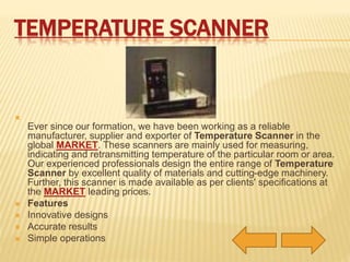 TEMPERATURE SCANNER 
 
Ever since our formation, we have been working as a reliable 
manufacturer, supplier and exporter of Temperature Scanner in the 
global MARKET. These scanners are mainly used for measuring, 
indicating and retransmitting temperature of the particular room or area. 
Our experienced professionals design the entire range of Temperature 
Scanner by excellent quality of materials and cutting-edge machinery. 
Further, this scanner is made available as per clients' specifications at 
the MARKET leading prices. 
 Features 
 Innovative designs 
 Accurate results 
 Simple operations 
 