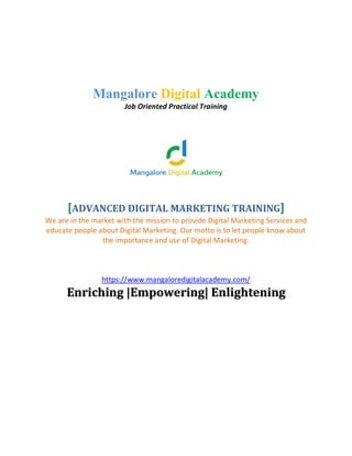 Mangalore Digital Academy
Job Oriented Practical Training
[ADVANCED DIGITAL MARKETING TRAINING]
We are in the market with the mission to provide Digital Marketing Services and
educate people about Digital Marketing. Our motto is to let people know about
the importance and use of Digital Marketing.
https://www.mangaloredigitalacademy.com/
EEnnrriicchhiinngg ||EEmmppoowweerriinngg|| EEnnlliigghhtteenniinngg
 