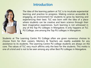 Introduction
Students at The Learning Centre PU College often are given numerous choices to
choose from for their careers. Mentors & Teachers are readily available for any
assistance to its students. The Learning Centre PU college students are always on the
core. The values of TLC very much affirms only the best for the students. This motto is
one of a kind and is not to be seen among any other Best PU colleges in Mangalore.
The Idea of the learning pattern at TLC is to inculcate experiential
learning and practice to progress. Making science accessible &
engaging, an environment for students to grow by learning and
experiencing their best. TLC was born with the idea of a place
where students can be creative and learn science through their
best imaginative experiences. Such learning is not witnessed in
any of the Top PU colleges in Mangalore. It only happens at TLC
PU College, one among the Top PU colleges in Mangalore.
 
