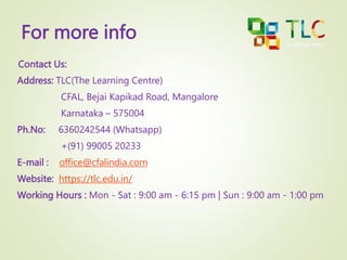 For more info
Contact Us:
Address: TLC(The Learning Centre)
CFAL, Bejai Kapikad Road, Mangalore
Karnataka – 575004
Ph.No: 6360242544 (Whatsapp)
+(91) 99005 20233
E-mail : office@cfalindia.com
Website: https://tlc.edu.in/
Working Hours : Mon - Sat : 9:00 am - 6:15 pm | Sun : 9:00 am - 1:00 pm
 