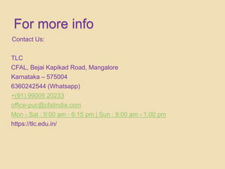 For more info
Contact Us:
TLC
CFAL, Bejai Kapikad Road, Mangalore
Karnataka – 575004
6360242544 (Whatsapp)
+(91) 99005 20233
office-puc@cfalindia.com
Mon - Sat : 9:00 am - 6:15 pm | Sun : 9:00 am - 1:00 pm
https://tlc.edu.in/
 
