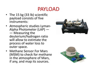PAYLOAD
• The 15 kg (33 lb) scientific
payload consists of five
instruments:
• Atmospheric studies LymanAlpha Photometer (LAP) —
— Measuring the
deuterium/hydrogen ratio
will allow to estimate the
process of water loss to
outer space.
• Methane Sensor For Mars
(MSM) to check for methane
in the atmosphere of Mars,
if any, and map its sources.

 