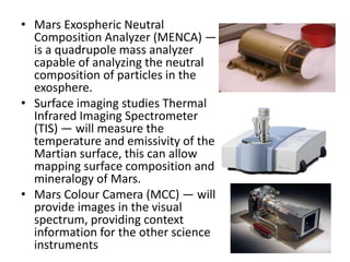 • Mars Exospheric Neutral
Composition Analyzer (MENCA) —
is a quadrupole mass analyzer
capable of analyzing the neutral
composition of particles in the
exosphere.
• Surface imaging studies Thermal
Infrared Imaging Spectrometer
(TIS) — will measure the
temperature and emissivity of the
Martian surface, this can allow
mapping surface composition and
mineralogy of Mars.
• Mars Colour Camera (MCC) — will
provide images in the visual
spectrum, providing context
information for the other science
instruments

 