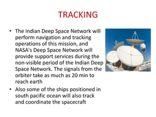 TRACKING
• The Indian Deep Space Network will
perform navigation and tracking
operations of this mission, and
NASA's Deep Space Network will
provide support services during the
non-visible period of the Indian Deep
Space Network. The signals from the
orbiter take as much as 20 min to
reach earth
• Also some of the ships positioned in
south pacific ocean will also track
and coordinate the spacecraft

 