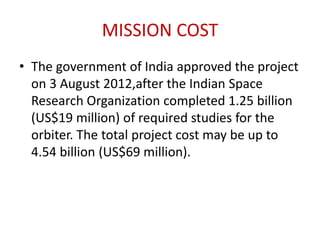 MISSION COST
• The government of India approved the project
on 3 August 2012,after the Indian Space
Research Organization completed 1.25 billion
(US$19 million) of required studies for the
orbiter. The total project cost may be up to
4.54 billion (US$69 million).

 