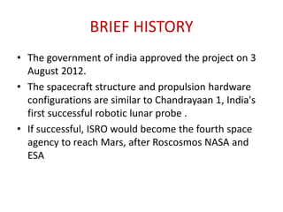 BRIEF HISTORY
• The government of india approved the project on 3
August 2012.
• The spacecraft structure and propulsion hardware
configurations are similar to Chandrayaan 1, India's
first successful robotic lunar probe .
• If successful, ISRO would become the fourth space
agency to reach Mars, after Roscosmos NASA and
ESA

 