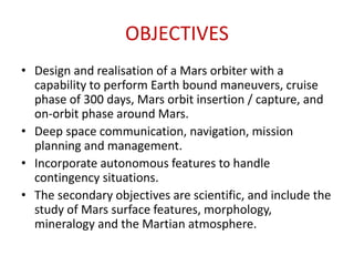 OBJECTIVES
• Design and realisation of a Mars orbiter with a
capability to perform Earth bound maneuvers, cruise
phase of 300 days, Mars orbit insertion / capture, and
on-orbit phase around Mars.
• Deep space communication, navigation, mission
planning and management.
• Incorporate autonomous features to handle
contingency situations.
• The secondary objectives are scientific, and include the
study of Mars surface features, morphology,
mineralogy and the Martian atmosphere.

 