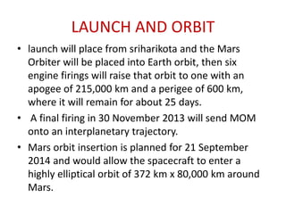 LAUNCH AND ORBIT
• launch will place from sriharikota and the Mars
Orbiter will be placed into Earth orbit, then six
engine firings will raise that orbit to one with an
apogee of 215,000 km and a perigee of 600 km,
where it will remain for about 25 days.
• A final firing in 30 November 2013 will send MOM
onto an interplanetary trajectory.
• Mars orbit insertion is planned for 21 September
2014 and would allow the spacecraft to enter a
highly elliptical orbit of 372 km x 80,000 km around
Mars.

 