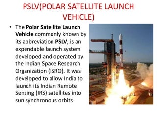 PSLV(POLAR SATELLITE LAUNCH
VEHICLE)
• The Polar Satellite Launch
Vehicle commonly known by
its abbreviation PSLV, is an
expendable launch system
developed and operated by
the Indian Space Research
Organization (ISRO). It was
developed to allow India to
launch its Indian Remote
Sensing (IRS) satellites into
sun synchronous orbits

 