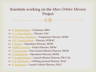 
 K. Radhakrishan – Chairman, ISRO
 A. S. Kiran Kumar – Director, SAC
 Mylswamy Annadurai – Programme Director, MOM
 B. S. Chandrashekar – Director, ISTRAC
 P. Robert – Operations Director, MOM
 Subbiah Arunan – Project Director, MOM
 V. Kesavaraju – Post-Launch Mission Director, MOM
 P. Ekambaram – Operations Director, MOM
 P. Kunhikrishnan – Launch Mission Director, PSLV-XL
 S. K. Shivkumar – Orbiting payload Director, ISAC
 B. Jayakumar – Launch Vehicle Director, PSLV
Scientists working on the Mars Orbiter Mission
Project
 