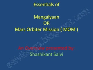 Essentials of 
Mangalyaan 
OR 
Mars Orbiter Mission ( MOM ) 
An Overview presented by: 
Shashikant Salvi 
 