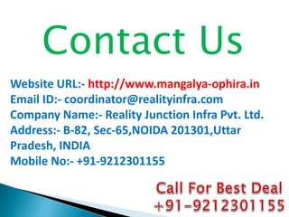 Contact Us
Website URL:- http://www.mangalya-ophira.in
Email ID:- coordinator@realityinfra.com
Company Name:- Reality Junction Infra Pvt. Ltd.
Address:- B-82, Sec-65,NOIDA 201301,Uttar
Pradesh, INDIA
Mobile No:- +91-9212301155
 