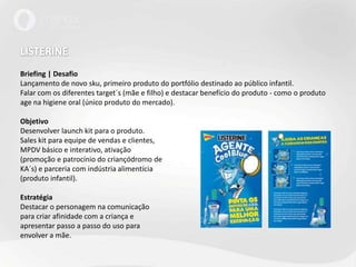 LISTERINEBriefing | DesafioLançamento de novo sku, primeiro produto do portfólio destinado ao público infantil.Falar com os diferentes target´s (mãe e filho) e destacar benefício do produto - como o produto age na higiene oral (único produto do mercado).ObjetivoDesenvolver launch kit para o produto.Sales kit para equipe de vendas e clientes, MPDV básico e interativo, ativação (promoção e patrocínio do criançódromo deKA´s) e parceria com indústria alimentícia(produto infantil). EstratégiaDestacar o personagem na comunicaçãopara criar afinidade com a criança eapresentar passo a passo do uso paraenvolver a mãe. 
