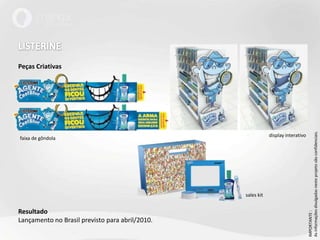LISTERINEPeças CriativasResultadoLançamento no Brasil previsto para abril/2010.IMPORTANTE : As informações divulgadas neste projeto são confidenciais.display interativofaixa de gôndolasales kit