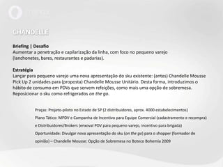 CHANDELLEBriefing | DesafioAumentar a penetração e capilarização da linha, com foco no pequeno varejo (lanchonetes, bares, restaurantes e padarias).EstratégiaLançar para pequeno varejo uma nova apresentação do sku existente: (antes) ChandelleMoussePickUp 2 unidades para (proposta) ChandelleMousse Unitário. Desta forma, introduzimos o hábito de consumo em PDVs que servem refeições, como mais uma opção de sobremesa.Reposicionar o sku como refrigerados onthego.	Praças: Projeto-piloto no Estado de SP (2 distribuidores, aprox. 4000 estabelecimentos)	Plano Tático: MPDV e Campanha de Incentivo para Equipe Comercial (cadastramento e recompra) 	e Distribuidores/Brokers (enxoval PDV para pequeno varejo, incentivo para brigada)	Oportunidade: Divulgar nova apresentação do sku (on the go) para o shopper (formador de 	opinião) – Chandelle Mousse: Opção de Sobremesa no Boteco Bohemia 2009