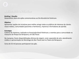 BOEHRINGER INGELHEIMBriefing | DesafioDesenvolver plano de ações comemorativas ao Dia Mundial do Parkinson.Objetivo Apresentar opções de iniciativas para melhor atingir todos os públicos de interesse do cliente: classe médica, comunidade (pacientes e familiares), imprensa e formadores de opinião. EstratégiaColetiva de imprensa, realizada na Associação Brasil Parkinson, e eventos para a comunidade na marquise do Parque do Ibirapuera, em São Paulo. Na marquise, foram disponibilizadas oficinas de origami, coral, exposição de arte, atendimento médico e apresentação do Monólogo do Ator Paulo José no Teatro do Ibirapuera.Cerca de 32 mil pessoas participaram da ação. 