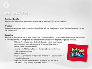 COCA-COLA FEMSABriefing | DesafioAumentar o volume de vendas dos produtos Kuat e Fanta (KS) e AquariusFresh.Objetivo Apresentar proposta para incremento de sell in e sell out no pequeno varejo (bares e botecos) e praça de alimentação.EstratégiaRealização de ação de comprador misterioso “Dobrada Gelada” - os estabelecimentos que oferecessem o produto correto ao comprador misterioso teriam seu estoque de produto gelado dobrado. 	Métrica: Produto correto = Dobrada Gelada e brinde para brigada,	preço sugerido praticado e material de divulgação ativado =	brinde para o estabelecimento	Abrangência: São Paulo, Santos e Campinas (aproximadamente	1.500 estabelecimentos)	Período: 30 dias	Equipe:  12 promotores compradores misteriosos + 5 supervisores +	1 coordenador geral	Logística: Entrega Dobrada Gelada (produtos) em 24h (SP) e	48h (SAN e CAM), entrega de brindes no ato
