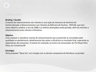 PETROBRAS Briefing | DesafioO evento de relacionamento com clientes é uma ação de interesse da Gerência de Comercialização e Relacionamento com Clientes da Refinaria de Paulínia - REPLAN, que tem como objetivo celebrar o ano de 2008 e as vitórias alcançadas neste período, além de estreitar o relacionamento entre clientes e Petrobras.Objetivo Criar, produzir e coordenar evento de relacionamento que surpreenda os convidados pela qualidade no atendimento, detalhamento das ações e eficiência no resultado final, superando as expectativas dos presentes. O evento foi realizado no Centro de Convenções do The Royal Palm Plaza, em Campinas/SP.EstratégiaTema proposto “Nova Era”, em sinergia com as demais campanhas da Petrobras no período.