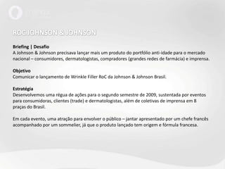 ROC JOHNSON & JOHNSONBriefing | DesafioA Johnson & Johnson precisava lançar mais um produto do portfólio anti-idade para o mercado nacional – consumidores, dermatologistas, compradores (grandes redes de farmácia) e imprensa.Objetivo Comunicar o lançamento de Wrinkle Filler RoC da Johnson & Johnson Brasil.EstratégiaDesenvolvemos uma régua de ações para o segundo semestre de 2009, sustentada por eventos para consumidoras, clientes (trade) e dermatologistas, além de coletivas de imprensa em 8 praças do Brasil.Em cada evento, uma atração para envolver o público – jantar apresentado por um chefe francês acompanhado por um sommelier, já que o produto lançado tem origem e fórmula francesa. 