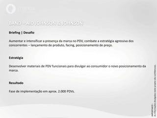 BAND – AID JOHNSON & JOHNSONBriefing | DesafioAumentar e intensificar a presença da marca no PDV, combate a estratégia agressiva dos concorrentes – lançamento de produto, facing, posicionamento de preço.EstratégiaDesenvolver materiais de PDV funcionais para divulgar ao consumidor o novo posicionamento da marca. ResultadoFase de implementação em aprox. 2.000 PDVs.IMPORTANTE : As informações divulgadas neste projeto são confidenciais.