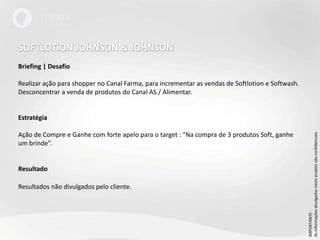 SOFTLOTION JOHNSON & JOHNSONBriefing | DesafioRealizar ação para shopper no Canal Farma, para incrementar as vendas de Softlotion e Softwash. Desconcentrar a venda de produtos do Canal AS / Alimentar.EstratégiaAção de Compre e Ganhe com forte apelo para o target : "Na compra de 3 produtos Soft, ganhe um brinde”. ResultadoResultados não divulgados pelo cliente.IMPORTANTE : As informações divulgadas neste projeto são confidenciais.