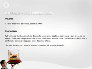 CHANDELLE MOUSSE & DOLCEGUSTOO EventoA Festa da Saidera do Boteco Bohemia 2009. OportunidadePatrocínio da Bomboniere oficial do evento sendo única opção de sobremesa e café presente no evento. Espaço estrategicamente localizado próximo ao fluxo de saída, condicionando o visitante a conhecer o cardápio e degustar antes de deixar a festa. *Formato do Patrocínio : Venda de produtos e máquinas DG, arrecadação Nestlé.