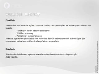 WHIRLPOOL | BRASTEMPEstratégiaDesenvolver um leque de Ações Compre e Ganhe, com premiações exclusivas para cada um dos targets:	. FastShop = iPod + adesivo decorativo	. WalMart = ecobag	. Ponto Frio = jogo americanoTodas as lojas foram positivadas com materiais de POP e contavam com a abordagem por promotoras treinadas e uniformizadas próximas ao produto.ResultadoTérmino dos brindes em algumas revendas antes do encerramento da promoção.Ação vigente.IMPORTANTE : As informações divulgadas neste projeto são confidenciais.