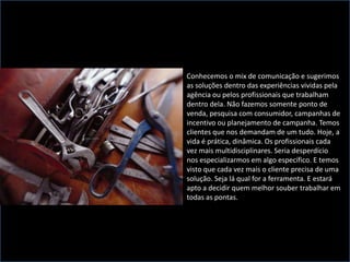 Conhecemos o mix de comunicação e sugerimos as soluções dentro das experiências vividas pela agência ou pelos profissionais que trabalham dentro dela. Não fazemos somente ponto de venda, pesquisa com consumidor, campanhas de incentivo ou planejamento de campanha. Temos clientes que nos demandam de um tudo. Hoje, a vida é prática, dinâmica. Os profissionais cada vez mais multidisciplinares. Seria desperdício nos especializarmos em algo específico. E temos visto que cada vez mais o cliente precisa de uma solução. Seja lá qual for a ferramenta. E estará apto a decidir quem melhor souber trabalhar em todas as pontas.