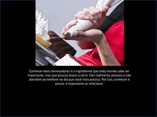 Conhecer bons fornecedores é o ingrediente que todo mundo sabe ser importante, mas que poucos levam a sério. Eles realmente atrasam e não atendem ao telefone no dia que você mais precisa. Por isso, conhecer é pouco, é importante se relacionar.