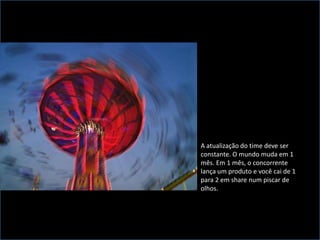 A atualização do time deve ser constante. O mundo muda em 1 mês. Em 1 mês, o concorrente lança um produto e você cai de 1 para 2 em share num piscar de olhos. 