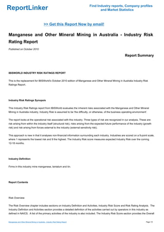 Find Industry reports, Company profiles
ReportLinker                                                                           and Market Statistics



                                              >> Get this Report Now by email!

Manganese and Other Mineral Mining in Australia - Industry Risk
Rating Report
Published on October 2010

                                                                                                                 Report Summary



IBISWORLD INDUSTRY RISK RATINGS REPORT


This is the replacement for IBISWorld's October 2010 edition of Manganese and Other Mineral Mining in Australia Industry Risk
Ratings Report.




Industry Risk Ratings Synopsis


This Industry Risk Ratings report from IBISWorld evaluates the inherent risks associated with the Manganese and Other Mineral
Mining in Australia industry. Industry Risk is assumed to be 'the difficulty, or otherwise, of the business operating environment'.


The report looks at the operational risk associated with this industry. Three types of risk are recognized in our analysis. These are:
risk arising from within the industry itself (structural risk), risks arising from the expected future performance of the industry (growth
risk) and risk arising from forces external to the industry (external sensitivity risk).


This approach is new in that it analyses non-financial information surrounding each industry. Industries are scored on a 9-point scale,
where 1 represents the lowest risk and 9 the highest. The Industry Risk score measures expected Industry Risk over the coming
12-18 months.




Industry Definition


Firms in this industry mine manganese, tantalum and tin.




Report Contents




Risk Overview


The Risk Overview chapter includes sections on Industry Definition and Activities, Industry Risk Score and Risk Rating Analysis. The
Industry Definition and Activities section provides a detailed definition of the activities carried out by operators in this industry as
defined in NAICS. A list of the primary activities of the industry is also included. The Industry Risk Score section provides the Overall


Manganese and Other Mineral Mining in Australia - Industry Risk Rating Report                                                        Page 1/5
 
