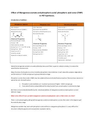 Effect of Manganese acetate and phosphoric acid/ phosphoric acid ester (TMP)
in PET Synthesis.
Introduction of additives
Generally manganese acetate areused preferably becauseof their superior catalytic activity,itincreasethe
esterification reaction rate.
Major function of phosphoric acid or trimethyl phosphateis heat stabilizer.Itwill reducethe polymer degradation
and formation of –COOH end group in polycondensation stage.
Phosphoric acid or their esters (TMP) must be added at the end of esterification reaction.There are two reasons to
add at the end of esterification
1. Phosphoric acid stabilizers are inactivein presenceof higher –COOH end groups
2. Transesterification catalyst(Mn) will be deactivated if you use phosphoric acid atearly stage
But there are considerablebenefits by the individual addition of manganese acetate and phosphoric acid at
deferent stages.
What is the effect if I can use both manganese acetate and phosphoric acid or their esters at a time?
There is a disadvantageby addingboth manganese acetate and phosphoric acid or their ester in the beginningof
the esterification stage.
Manganese acetate may react with phosphoric acid and forma manganese phosphate. It i s very difficultto
dissolvein ethylene glycol and incorporation in polymer matrix.
Manganese Acetate: Phosphoric Acid Trimethyl phosphate
 CAS: 638-38-0
 Molecular Formula:C4H6MnO4
 Molecular Structure:
Chemical Properties
 Molecular Weight:173.026
 Density:1.589
 Water solubility: soluble
 Boiling Point:117.1°C at 760 mmHg
 MeltingPoint: 180°C
 Flash Point: 40 °C
 Solubility: soluble
 Appearance: light pint crystals
CAS :7664-38-2
Molecular Formula:H3PO4
Synonyms: orthophosphoric acid;
Molecular Structure:
Chemical Properties
Molecular Weight: 97.99
Density: 1.685
Water solubility: MISCIBLE
Boiling Point:158℃
MeltingPoint:21℃
CAS: 512-56-1
Molecular Formula:C3H9O4P
Molecular Structure:
Chemical Properties
Molecular Weight:140.07
Density:1.197
Boiling Point:197℃
MeltingPoint:-46℃
Flash Point:107℃
Refractive index:1.395-1.397
Solubility: good
Appearance: clear liquid
 