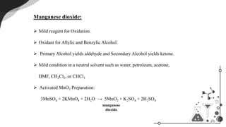 Manganese dioxide:
Mild reagent for Oxidation.
Oxidant for Allylic and Benzylic Alcohol.
Primary Alcohol yields aldehyde and Secondary Alcohol yields ketone.
Mild condition in a neutral solvent such as water, petroleum, acetone,
DMF, CH2Cl2, or CHCl3
Activated MnO2 Preparation:
3MnSO4 + 2KMnO4 + 2H2O → 5MnO2 + K2SO4 + 2H2SO4
manganese
dioxide