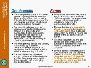 Ore deposits
 The manganese ore is a stratiform type
occupying more or less the same
stratigraphic horizon in the dolomitic
limestone member of the Um Bogma
formation which caps the clastic Adedia
formation.
 Ore deposits always tend to occupy a
particular stratigraphic horizon (i.e.
Dolomite and manganese-bearing
member), representing the base of the
middle carbonate (dolomitic limestone)
unit, which belong to Lower
Carboniferous.
 The manganese bodies are usually
surrounded by a zone of calcareous
shale, siltstone or sandstone that form
the transition with the surrounding
dolomite.
 The ore bodies usually show abrupt
contacts with the dolomite and are
frequently found to fill depressions in
the underlying Adedia formation.
Forms
 The individual ore bodies vary in
length and thickness, and are
often surrounded by a transition
zone of calcareous shale or
sandstone between the
surrounding dolomite.
 The ore bodies are irregular in
shape, tending to be lenses or
lenticular beds. The thickness
varies from 10 cm to 8 m and the
extent of the beds may reach
100 m.
 In some occurrences, the ore
bodies are present as veins
cutting the calcareous shale that
forms a transition with the
dolomite.
 Several forms characterize the
constituents of the ore deposits
such as massive crystalline,
granular, nodular, botryoidal,
reniform, fibrous, radiating,
need-like crystals, earthy soft
and ochreous varieties.
14
 