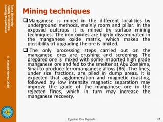 Mining techniques
Manganese is mined in the different localities by
underground methods, mainly room and pillar. In the
exposed outcrops it is mined by surface mining
techniques. The iron oxides are highly disseminated in
the manganese oxide matrix, which makes the
possibility of upgrading the ore is limited.
 The only processing steps carried out on the
manganese ores are crushing and screening. The
prepared ore is mixed with some imported high grade
manganese ore and fed to the smelter at Abu Zonaima,
Sinai to produce ferromanganese alloys [86]. The fines,
under size fractions, are piled in dump areas. It is
expected that agglomeration and magnetic roasting,
followed by low intensity magnetic separation may
improve the grade of the manganese ore in the
rejected fines, which in turn may increase the
manganese recovery.
16
 