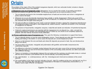Origin
The problem of the origin of the of the studied manganese deposits, which are carbonate-hosted, remains in dispute.
Two trends have been more or less defined:
a) Manganese ores are of epigenetic origin: Manganese ore is a result of the activity of ascending mineralized
hydrothermal solutions through the host rocks. The following arguments can be used as evidence of this:
i. The ore deposits are found in the immediate neighborhood of faults and are thicker and richer in manganese at
points close to the faults.
ii. Wherever ore occurs, the dolomitic limestones have partially or wholly disappeared. Where only a part of the
limestone series had disappeared in the vicinity of the ore deposits, it is always the lower part of the series which
has vanished with the upper beds being left.,
iii. The induced effect of weathering of the clastic rocks from Adedia formation capping the manganese-dolomite layer
(Um Bogma formation) is thought to have epigenetically added turquoise, malachite and alunite to the mineralogy
of manganese ore deposits.
iv. The presence of hausmannite, manganite, turquoise, malachite and alunite are indicative of hydrothermal deposits.
v. Criteria for replacement textures are reported with the manganese-iron ore deposit (e.g., relict, core and rim
replacement textures). Besides, the foraminiferal tests of Fusilina sp. are shown to be completely replaced by
polianite with their internal structures mostly obliterated.
b) Primary sedimentary-type of manganese ore: They gave the following considerations to support their theory:
i. The ore deposits always occupy the same stratigraphic horizon. These deposits are older than the predominant
faulting and folding in the district. In some cases, the deposits are cut and displaced by faults.
ii. There is no link between the ores and faults and where Mn deposits are present in fault, they are introduced as
fillings from above,
iii. The association of pyrolusite, manganite and psilomelane with goethite and hematite characterizes the
sedimentary deposits.
iv. The difference in the kind of insoluble residue between the inner and outer zones of the ore lenses indicates that
the major part of the ore was not formed at the expanse of the surrounding sandy dolomite, but rather associated
with a different lithology.,
v. There is no transition in mineralization between the ore bodies and the overlying unconformable strata, in contrast
with the narrow transition zone between the ore and the laterally surrounding dolomites.
vi. The dolomitization is contemporaneous with the mineralogical and chemical reconstitution of the zoned
deposits,
vii.The zoned pattern in the larger ore body indicates a low pH - high Eh conditions at the rims, and high pH- low Eh in
the cores. The mineralogy also indicates a low temperature of formation in a sedimentary environment (i.e., a
shallow marine origin of the Mn ore deposits).
17
 