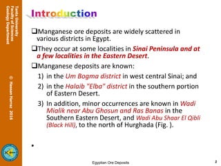 Manganese ore deposits are widely scattered in
various districts in Egypt.
They occur at some localities in Sinai Peninsula and at
a few localities in the Eastern Desert.
Manganese deposits are known:
1) in the Um Bogma district in west central Sinai; and
2) in the Halaib "Elba" district in the southern portion
of Eastern Desert.
3) In addition, minor occurrences are known in Wadi
Mialik near Abu Ghosun and Ras Banas in the
Southern Eastern Desert, and Wadi Abu Shaar El Qibli
(Black Hill), to the north of Hurghada (Fig. ).
2
 