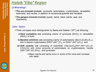 Halaib "Elba" Region
 Mineralogy:
The ore minerals include: pyrolusite, psilomelane, cryptomelane, ramsdellite,
todorokite, and nsutite, in addition to occasional goethite and hematite.
The gangue minerals include: quartz, barite, black calcite, opal, and
chalcedony.
Ore Types:
Three ore-types were distinguished by Basta and Saleeb (1971) as following:
i) Hard crystalline ore consisting mainly of pyrolusite (MnO2) or ramsdellite
(MnO2) or both,
ii) Banded colloform ore consisting mainly of psilomelane ((Ba,H2O)2Mn5O10),
and in places cryptomelane [KMn4+
6Mn2+
2O16 or K(Mn4+,Mn2+)8O16], and
iii) Soft nodular ore consisting of todorokite ((Na,Ca,K)2(Mn4+,Mn3+)6O12•3-
4.5(H2O)) with minor amounts of psilomelane (or cryptomelane), nsutite
((Mn4+,Mn2+)(O,OH)2), and pyrolusite.
Black calcite and barite occur in some of the veins and increase
with depth.
21
 