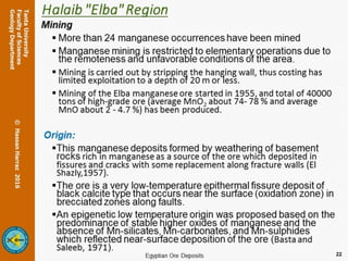 Halaib "Elba" Region
Mining
 More than 24 manganese occurrences have been mined
 Manganese mining is restricted to elementary operations due to the remoteness
and unfavorable conditions of the area.
 Mining is carried out by stripping the hanging wall, thus costing has limited exploitation
to a depth of 20 m or less.
 Mining of the Elba manganese ore started in 1955, and total of 40000 tons of high-
grade ore (average MnO2 about 74- 78 % and average MnO about 2 - 4.7 %) has been
produced.
Origin:
This manganese deposits formed by weathering of basement rocks rich in
manganese as a source of the ore which deposited in fissures and cracks with some
replacement along fracture walls (El Shazly,1957).
The ore is a very low-temperature epithermal fissure deposit of black calcite type
that occurs near the surface (oxidation zone) in brecciated zones along faults.
An epigenetic low temperature origin was proposed based on the predominance
of stable higher oxides of manganese and the absence of Mn-silicates, Mn-
carbonates, and Mn-sulphides which reflected near-surface deposition of the ore
(Basta and Saleeb, 1971).
22
 