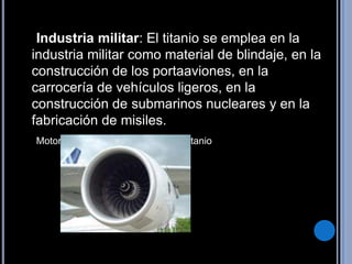     Industria militar: El titanio se emplea en la industria militar como material de blindaje, en la construcción de los portaaviones, en la carrocería de vehículos ligeros, en la construcción de submarinos nucleares y en la fabricación de misiles.Motor de Airbus A-380 con 11 t de titanio